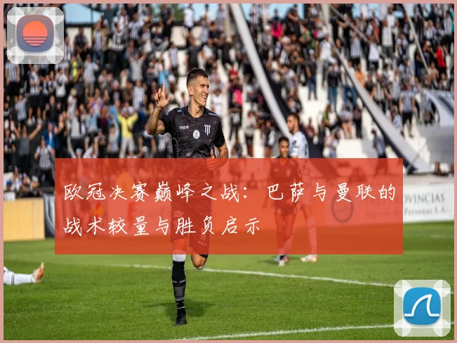 欧冠决赛巅峰之战：巴萨与曼联的战术较量与胜负启示