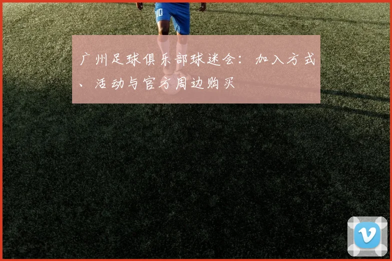 广州足球俱乐部球迷会：加入方式、活动与官方周边购买