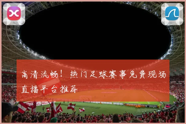 高清流畅！热门足球赛事免费现场直播平台推荐