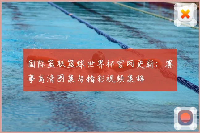 国际篮联篮球世界杯官网更新：赛事高清图集与精彩视频集锦
