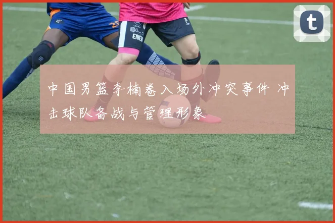 中国男篮李楠卷入场外冲突事件 冲击球队备战与管理形象