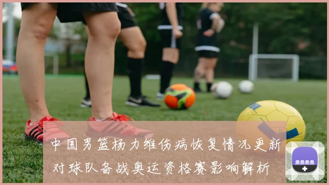 中国男篮杨力维伤病恢复情况更新 对球队备战奥运资格赛影响解析