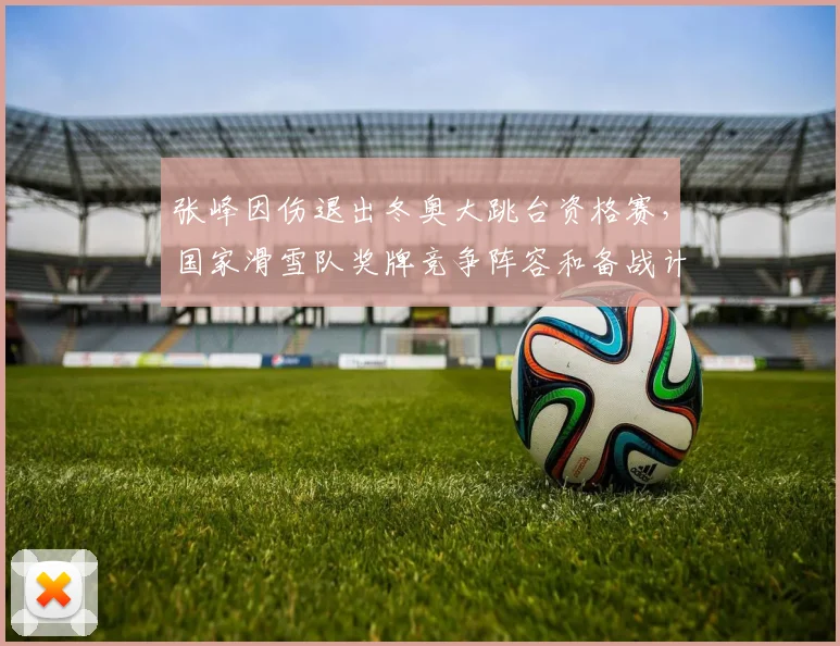张峰因伤退出冬奥大跳台资格赛，国家滑雪队奖牌竞争阵容和备战计划调整