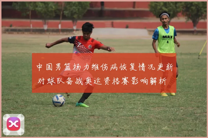 中国男篮杨力维伤病恢复情况更新 对球队备战奥运资格赛影响解析