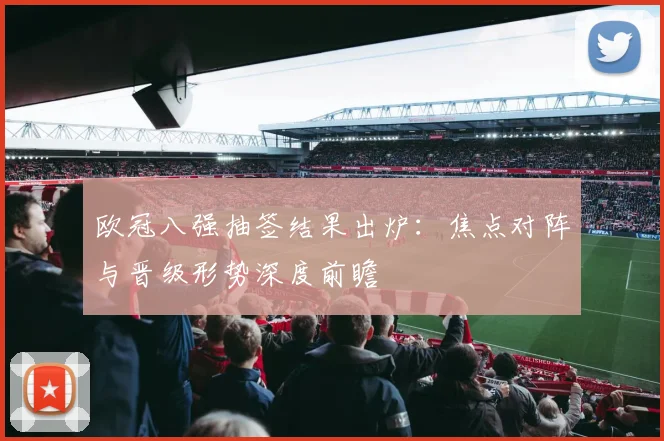 欧冠八强抽签结果出炉：焦点对阵与晋级形势深度前瞻