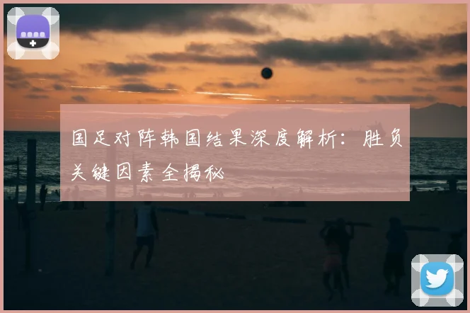 国足对阵韩国结果深度解析：胜负关键因素全揭秘