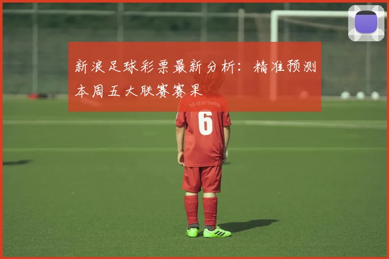 新浪足球彩票最新分析：精准预测本周五大联赛赛果