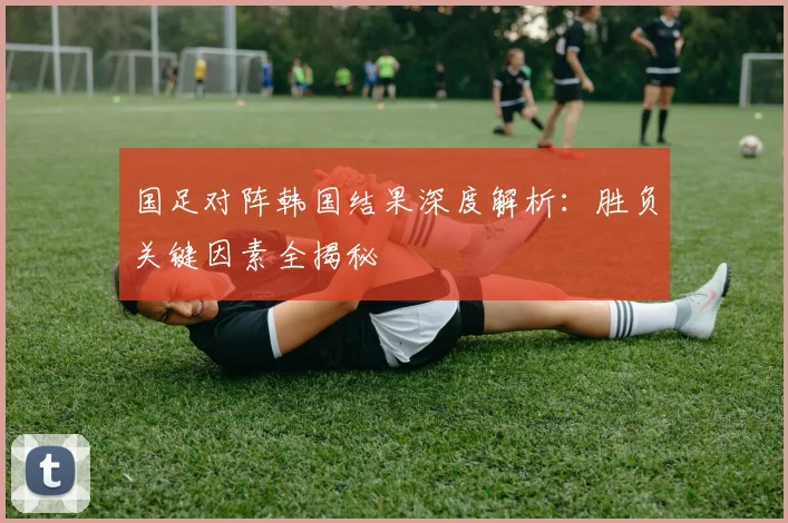 国足对阵韩国结果深度解析：胜负关键因素全揭秘