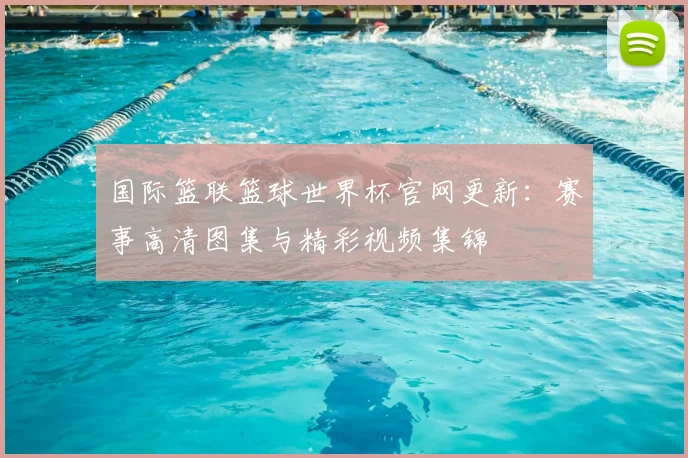 国际篮联篮球世界杯官网更新：赛事高清图集与精彩视频集锦