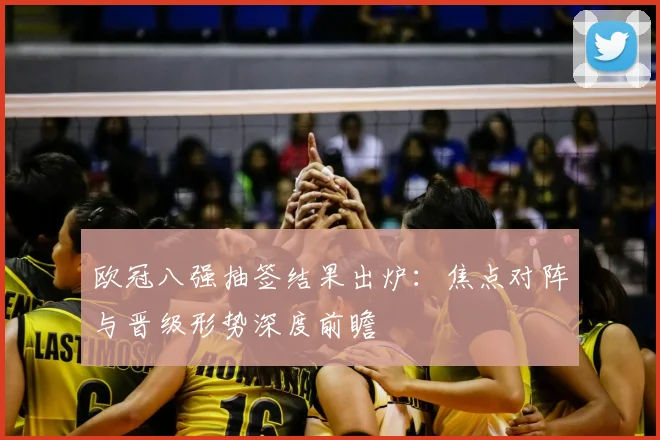 欧冠八强抽签结果出炉：焦点对阵与晋级形势深度前瞻