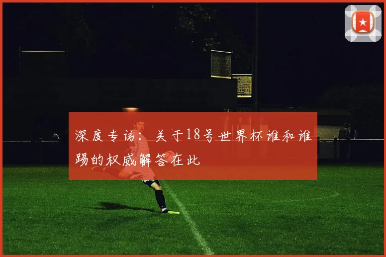 深度专访：关于18号世界杯谁和谁踢的权威解答在此
