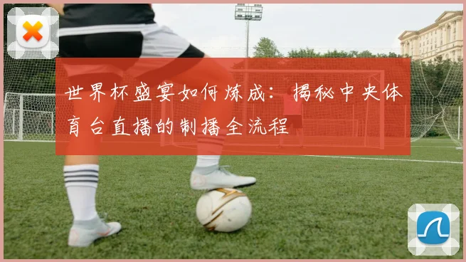 世界杯盛宴如何炼成:揭秘中央体育台直播的制播全流程