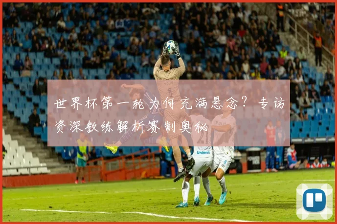 世界杯第一轮为何充满悬念？专访资深教练解析赛制奥秘