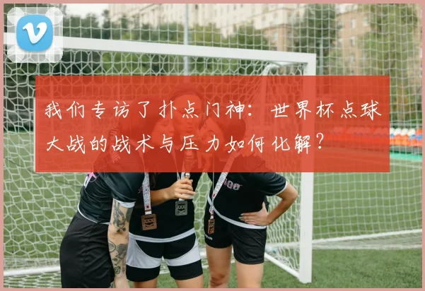 我们专访了扑点门神:世界杯点球大战的战术与压力如何化解?