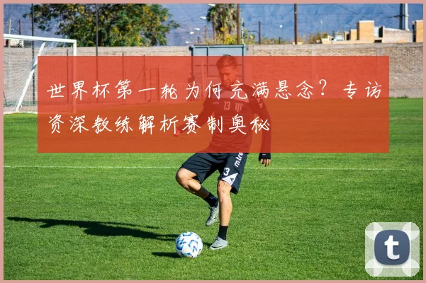 世界杯第一轮为何充满悬念？专访资深教练解析赛制奥秘