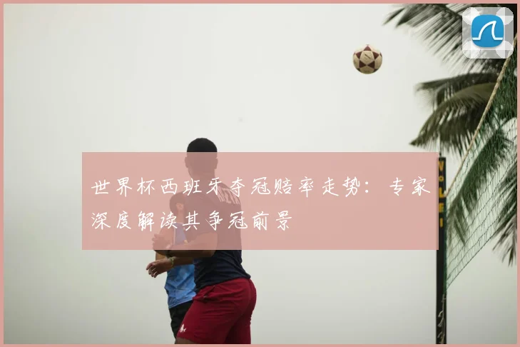 世界杯西班牙夺冠赔率走势：专家深度解读其争冠前景
