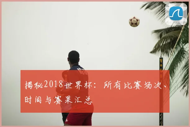 揭秘2018世界杯：所有比赛场次、时间与赛果汇总