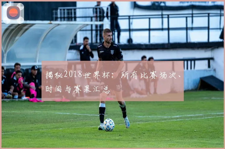 揭秘2018世界杯：所有比赛场次、时间与赛果汇总