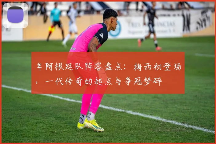年阿根廷队阵容盘点:梅西初登场,一代传奇的起点与争冠梦碎