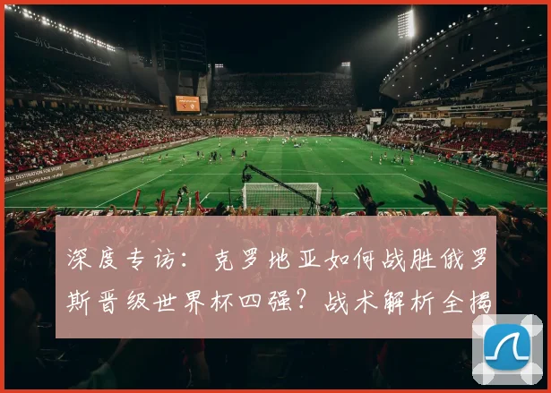 深度专访：克罗地亚如何战胜俄罗斯晋级世界杯四强？战术解析全揭露