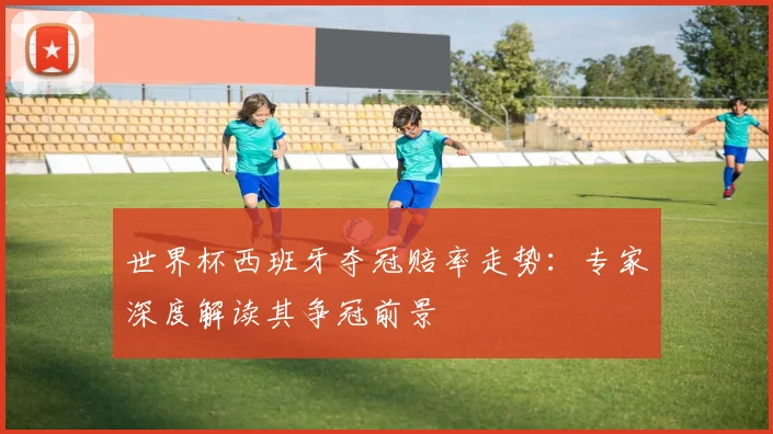 世界杯西班牙夺冠赔率走势:专家深度解读其争冠前景