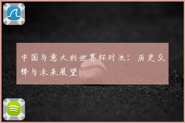 中国与意大利世界杯对决：历史交锋与未来展望