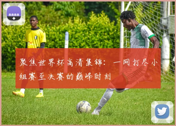 聚焦世界杯高清集锦:一网打尽小组赛至决赛的巅峰时刻