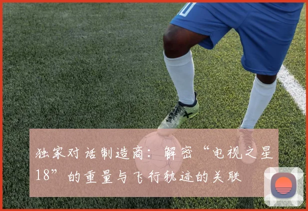 独家对话制造商：解密“电视之星18”的重量与飞行轨迹的关联